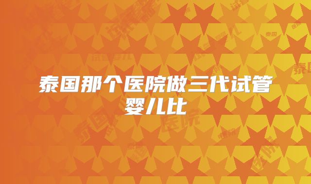 泰国那个医院做三代试管婴儿比