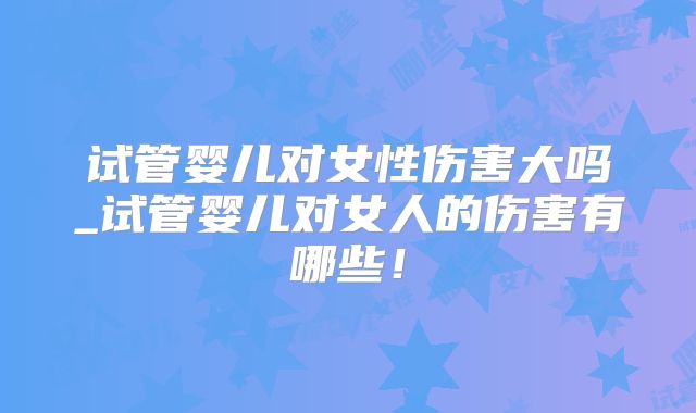 试管婴儿对女性伤害大吗_试管婴儿对女人的伤害有哪些！