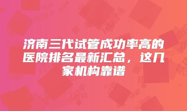 济南三代试管成功率高的医院排名最新汇总,这几家机构靠谱