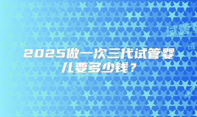 2025做一次三代试管婴儿要多少钱？