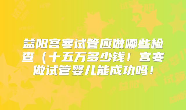 益阳宫寒试管应做哪些检查（十五万多少钱！宫寒做试管婴儿能成功吗！