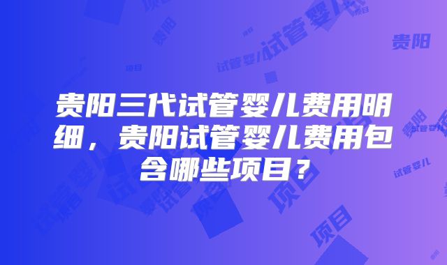 贵阳三代试管婴儿费用明细,贵阳试管婴儿费用包含哪些项目?