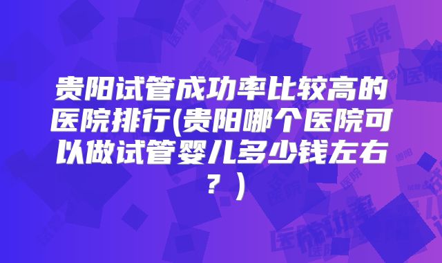 贵阳试管成功率比较高的医院排行(贵阳哪个医院可以做试管婴儿多少钱左右？)