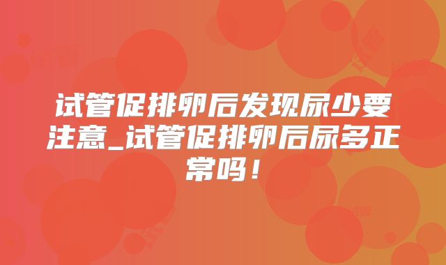 试管促排卵后发现尿少要注意_试管促排卵后尿多正常吗!