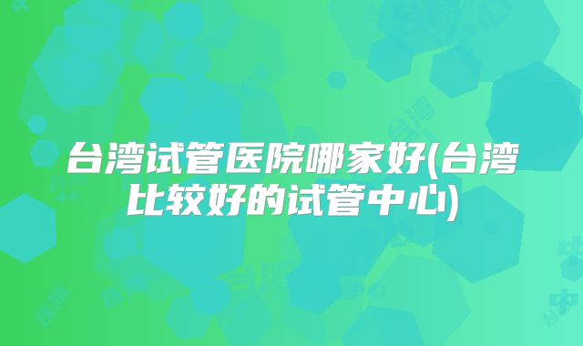 台湾试管医院哪家好(台湾比较好的试管中心)