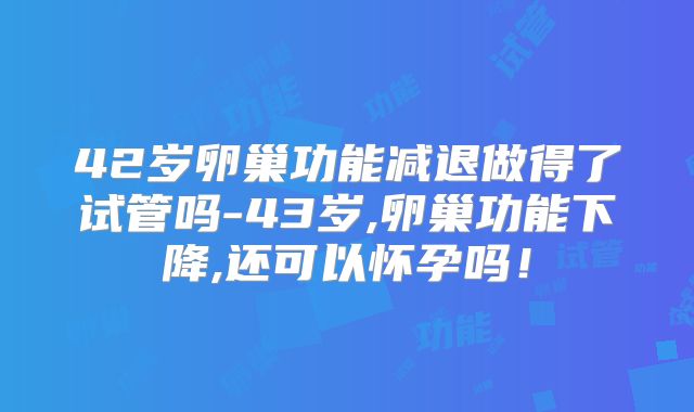 42岁卵巢功能减退做得了试管吗-43岁,卵巢功能下降,还可以怀孕吗!