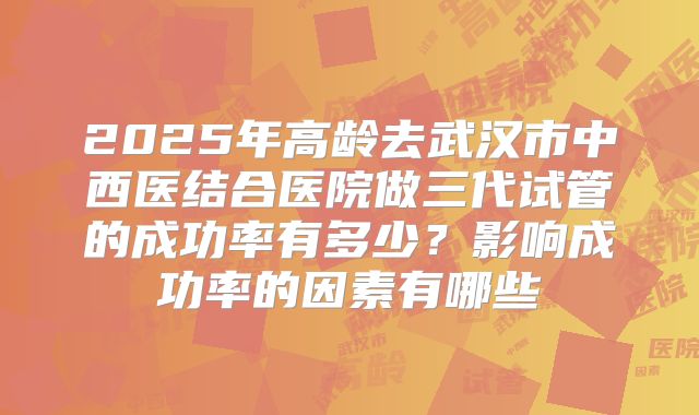 2025年高龄去武汉市中西医结合医院做三代试管的成功率有多少？影响成功率的因素有哪些