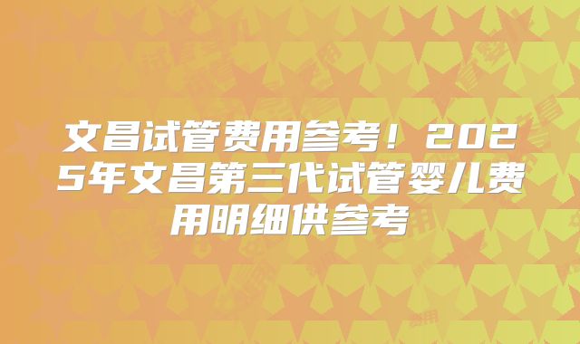 文昌试管费用参考！2025年文昌第三代试管婴儿费用明细供参考