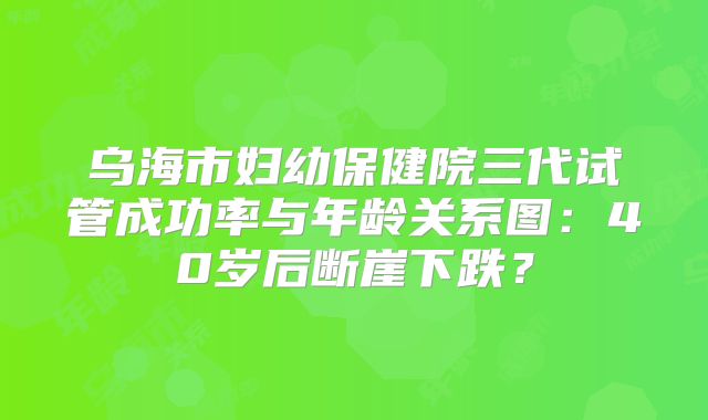 乌海市妇幼保健院三代试管成功率与年龄关系图：40岁后断崖下跌？