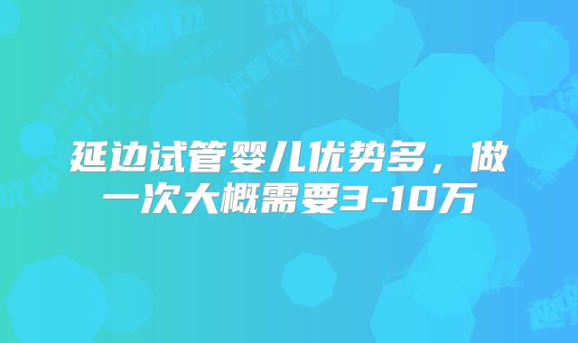 延边试管婴儿优势多,做一次大概需要3-10万