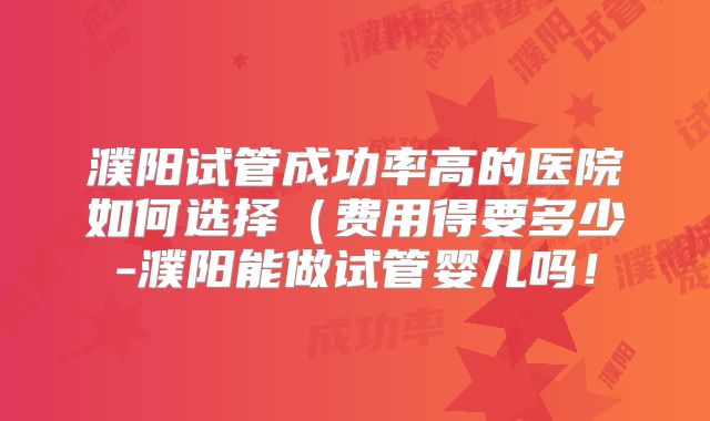 濮阳试管成功率高的医院如何选择(费用得要多少-濮阳能做试管婴儿吗!