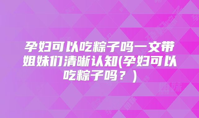 孕妇可以吃粽子吗一文带姐妹们清晰认知(孕妇可以吃粽子吗?)