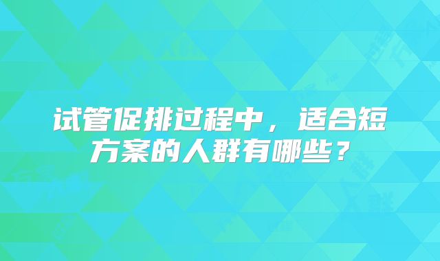 试管促排过程中,适合短方案的人群有哪些?