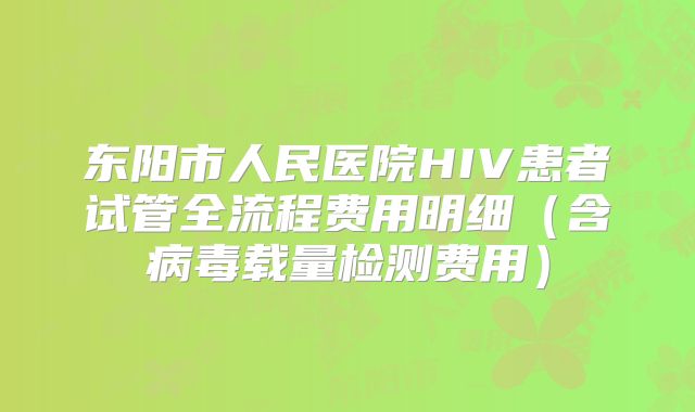 东阳市人民医院HIV患者试管全流程费用明细(含病毒载量检测费用)