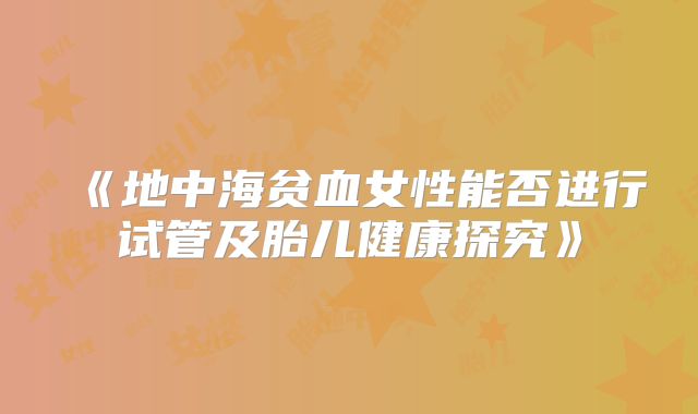 《地中海贫血女性能否进行试管及胎儿健康探究》