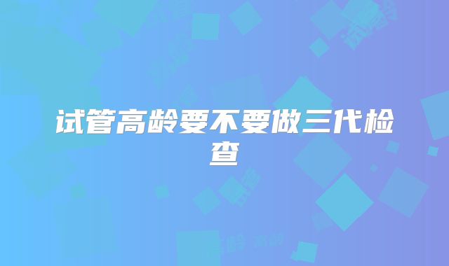 试管高龄要不要做三代检查