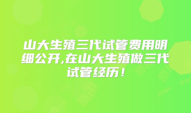 山大生殖三代试管费用明细公开,在山大生殖做三代试管经历！