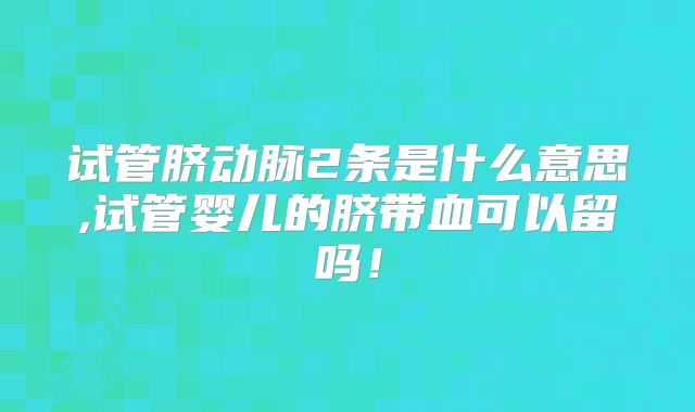 试管脐动脉2条是什么意思,试管婴儿的脐带血可以留吗！