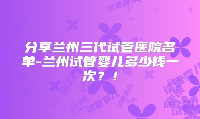 分享兰州三代试管医院名单-兰州试管婴儿多少钱一次？！