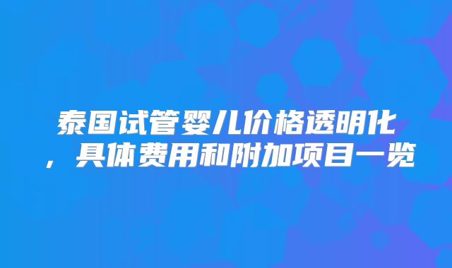 泰国试管婴儿价格透明化，具体费用和附加项目一览