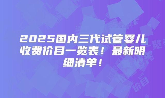 2025国内三代试管婴儿收费价目一览表！最新明细清单！