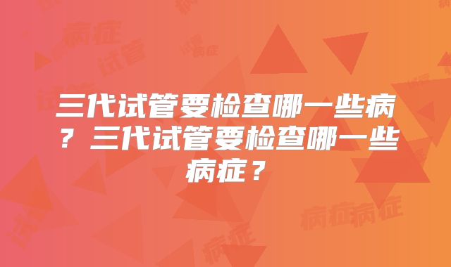 三代试管要检查哪一些病？三代试管要检查哪一些病症？