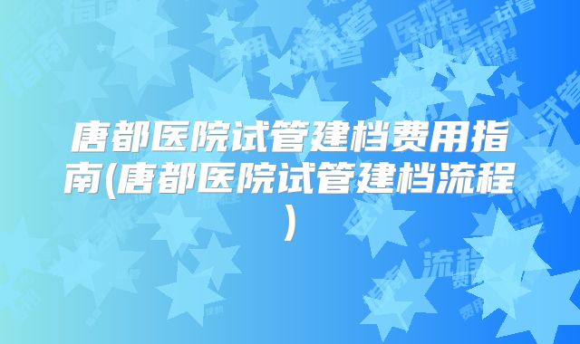 唐都医院试管建档费用指南(唐都医院试管建档流程)
