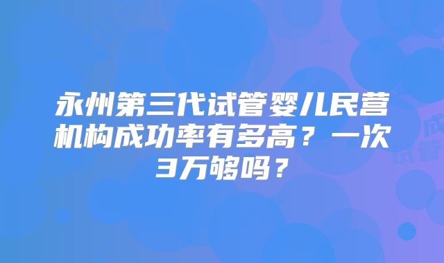 永州第三代试管婴儿民营机构成功率有多高？一次3万够吗？