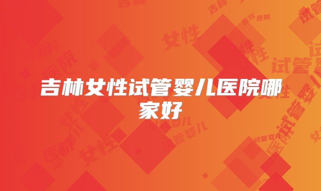 吉林女性试管婴儿医院哪家好