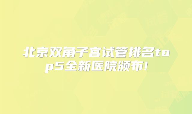 北京双角子宫试管排名top5全新医院颁布!