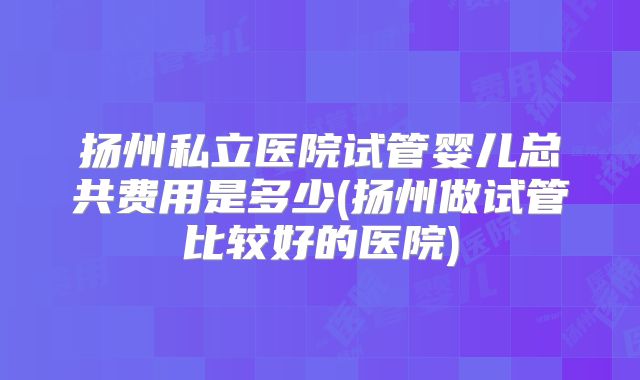 扬州私立医院试管婴儿总共费用是多少(扬州做试管比较好的医院)