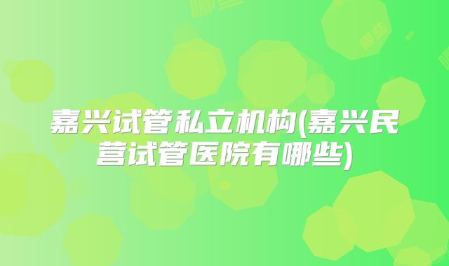 嘉兴试管私立机构(嘉兴民营试管医院有哪些)