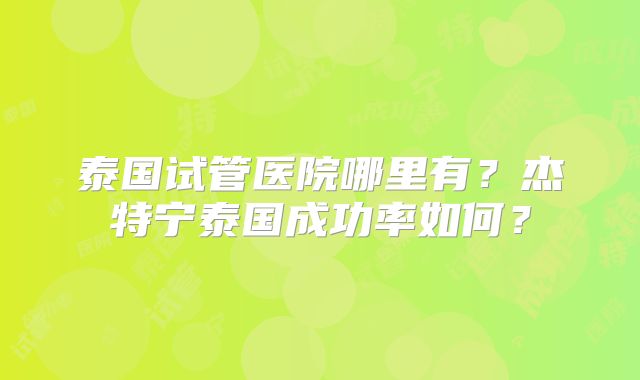 泰国试管医院哪里有？杰特宁泰国成功率如何？