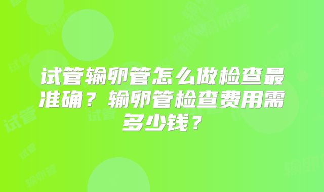 试管输卵管怎么做检查最准确?输卵管检查费用需多少钱?