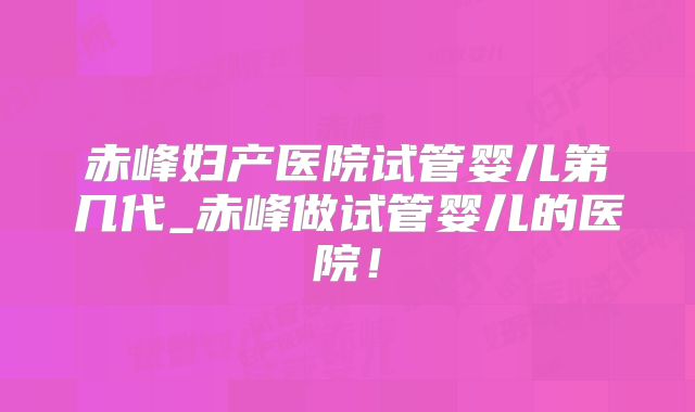 赤峰妇产医院试管婴儿第几代_赤峰做试管婴儿的医院！