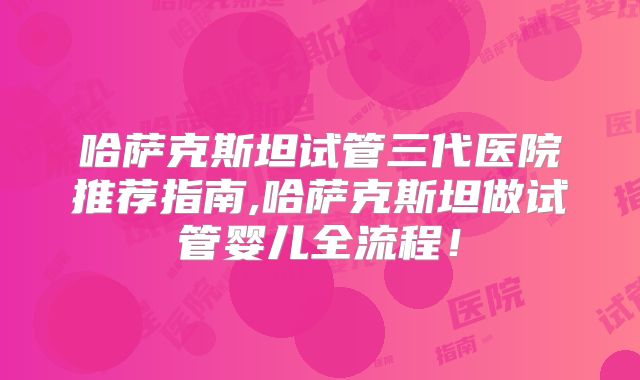 哈萨克斯坦试管三代医院推荐指南,哈萨克斯坦做试管婴儿全流程！