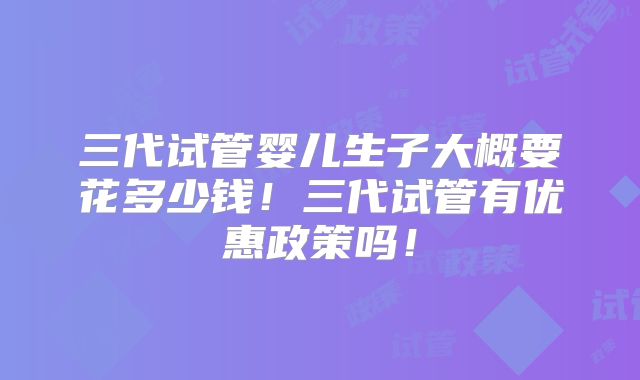 三代试管婴儿生子大概要花多少钱!三代试管有优惠政策吗!