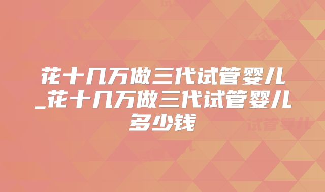 花十几万做三代试管婴儿_花十几万做三代试管婴儿多少钱