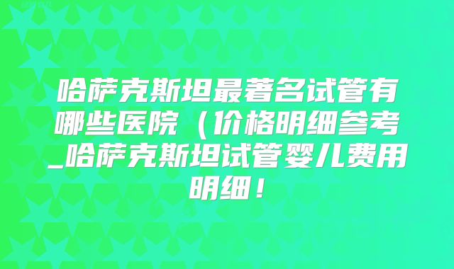 哈萨克斯坦最著名试管有哪些医院（价格明细参考_哈萨克斯坦试管婴儿费用明细！