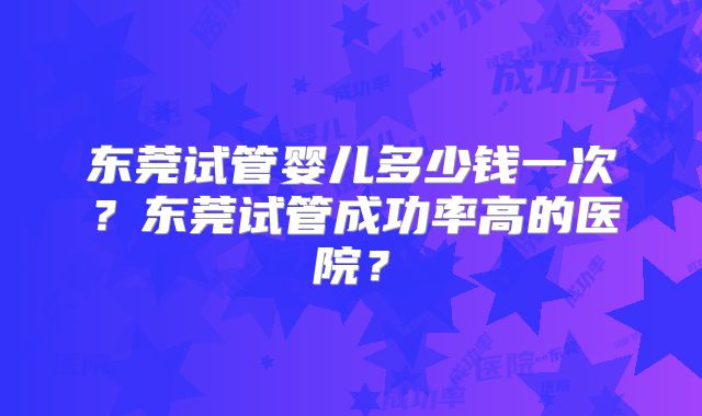 东莞试管婴儿多少钱一次?东莞试管成功率高的医院?