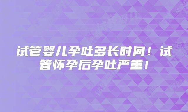 试管婴儿孕吐多长时间！试管怀孕后孕吐严重！