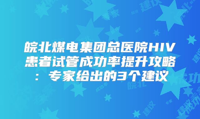 皖北煤电集团总医院HIV患者试管成功率提升攻略：专家给出的3个建议