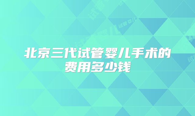 北京三代试管婴儿手术的费用多少钱