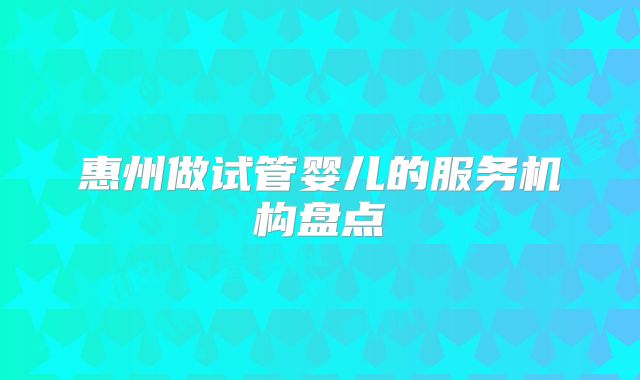 惠州做试管婴儿的服务机构盘点