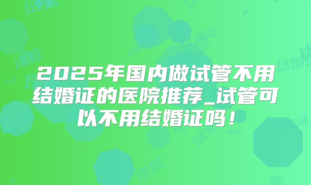2025年国内做试管不用结婚证的医院推荐_试管可以不用结婚证吗!