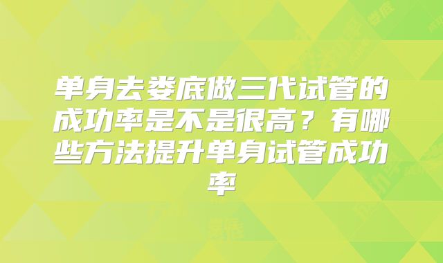 单身去娄底做三代试管的成功率是不是很高?有哪些方法提升单身试管成功率