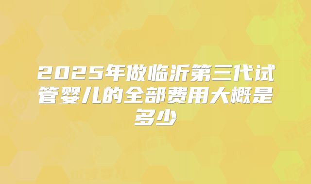2025年做临沂第三代试管婴儿的全部费用大概是多少