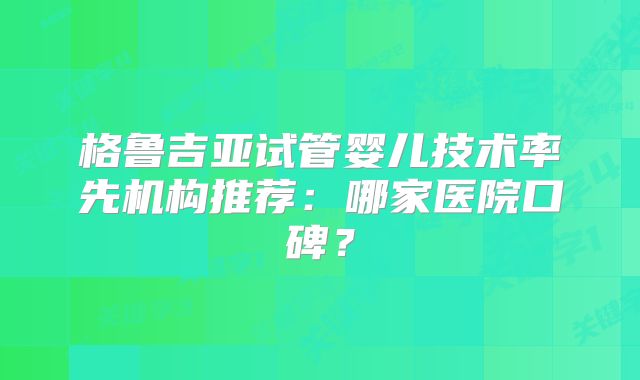 格鲁吉亚试管婴儿技术率先机构推荐:哪家医院口碑?