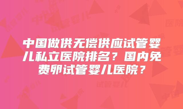 中国做供无偿供应试管婴儿私立医院排名？国内免费卵试管婴儿医院？