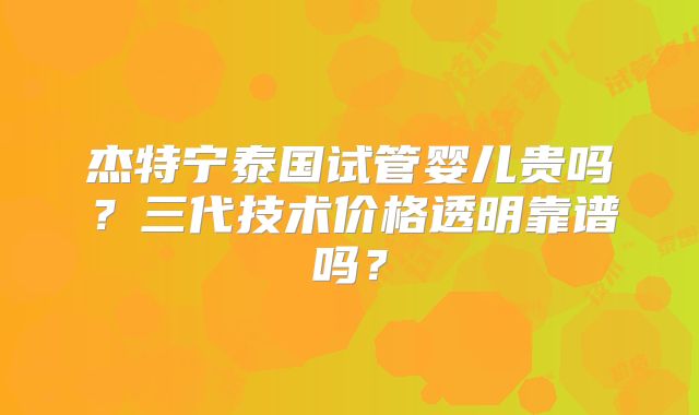 杰特宁泰国试管婴儿贵吗？三代技术价格透明靠谱吗？
